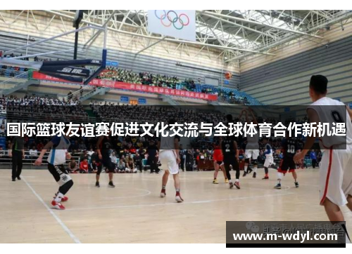 国际篮球友谊赛促进文化交流与全球体育合作新机遇