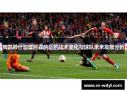 哲凯赖什加盟阿森纳后的战术变化与球队未来发展分析 哲凯赖什加盟阿森纳后的战术变化与球队未来发展分析
