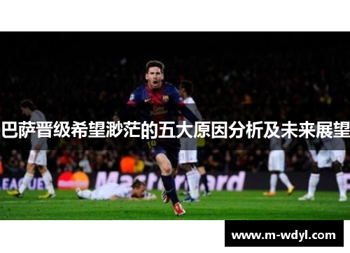 巴萨晋级希望渺茫的五大原因分析及未来展望