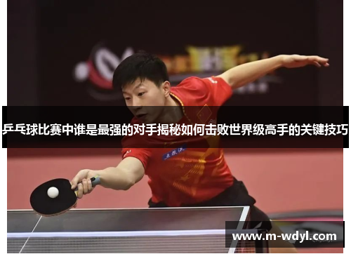 乒乓球比赛中谁是最强的对手揭秘如何击败世界级高手的关键技巧 乒乓球比赛中谁是最强的对手揭秘如何击败世界级高手的关键技巧