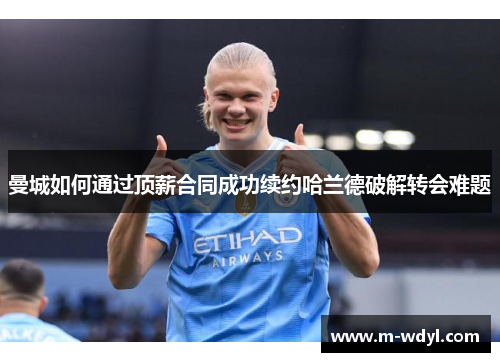 曼城如何通过顶薪合同成功续约哈兰德破解转会难题