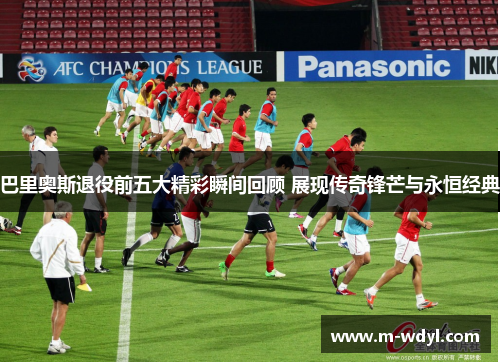 巴里奥斯退役前五大精彩瞬间回顾 展现传奇锋芒与永恒经典 巴里奥斯退役前五大精彩瞬间回顾 展现传奇锋芒与永恒经典