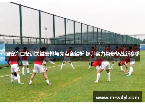 国安海口冬训关键安排与亮点全解析 提升实力稳步备战新赛季
