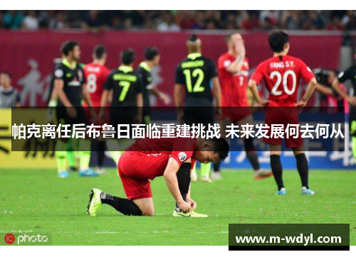 帕克离任后布鲁日面临重建挑战 未来发展何去何从