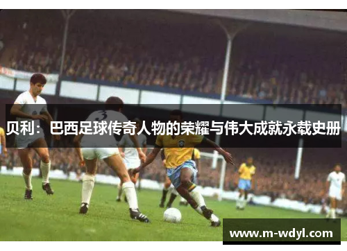 贝利:巴西足球传奇人物的荣耀与伟大成就永载史册 贝利:巴西足球传奇人物的荣耀与伟大成就永载史册