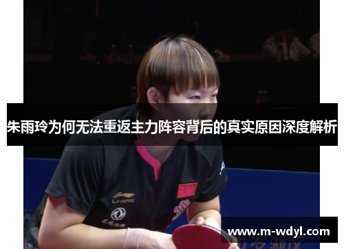 朱雨玲为何无法重返主力阵容背后的真实原因深度解析 朱雨玲为何无法重返主力阵容背后的真实原因深度解析