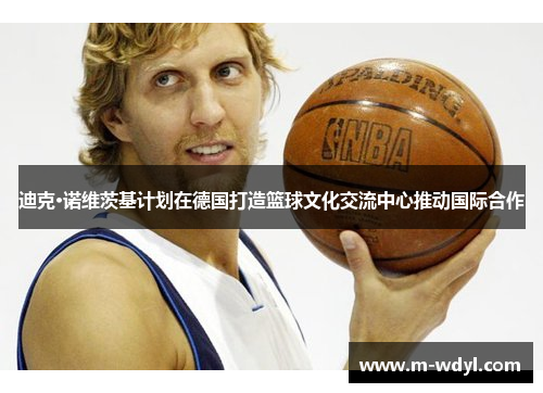 迪克·诺维茨基计划在德国打造篮球文化交流中心推动国际合作