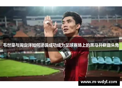 韦世豪与周定洋如何逆袭成功成为足球赛场上的黑马并崭露头角