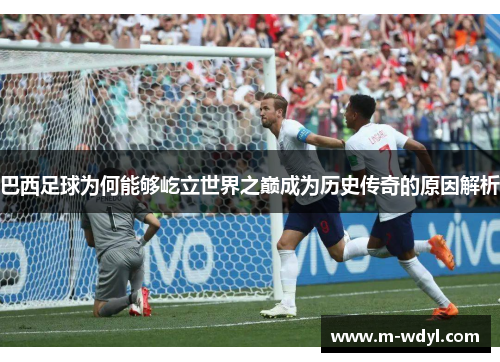 巴西足球为何能够屹立世界之巅成为历史传奇的原因解析