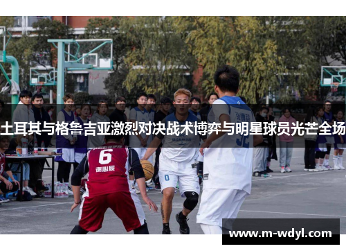 土耳其与格鲁吉亚激烈对决战术博弈与明星球员光芒全场