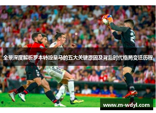 全景深度解析罗本转投皇马的五大关键原因及背后时代格局变迁历程